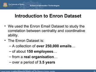 Introduction to Enron Dataset We used the Enron Email Dataset to study the correlation between centrality and coordinative ability. The Enron Dataset is: A collection of  over 250,000 emails … of about  150 employees … from a  real organisation … over a period of  3.5 years 