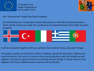 Our "ErasmusFest" Project Has Been Accepted
Our KA220 Erasmus+ Cooperation Partnership project in the field of School Education,
which will be carried out under the coordination of Iceland between 2022-2024, has been
accepted.
It will be conducted together with our partners from Iceland, Turkey, Italy and Portugal.
The project consists of six festivals: ArtFest, CookFest, SportFest, DanceFest, DigiFest and
GreenFutureFest. Our aim is to remove intercultural prejudices with the festivals we will
organize, to focus on a green future by combating climate change, to bring cultures closer
together with food, traditional sports, dances and handicrafts.
 