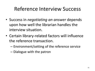 Reference Interview Success
• Success in negotiating an answer depends
upon how well the librarian handles the
interview situation.
• Certain library-related factors will influence
the reference transaction.
– Environment/setting of the reference service
– Dialogue with the patron
11
 