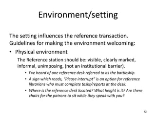 Environment/setting
The setting influences the reference transaction.
Guidelines for making the environment welcoming:
• Physical environment
The Reference station should be: visible, clearly marked,
informal, unimposing, (not an institutional barrier).
• I’ve heard of one reference desk referred to as the battleship.
• A sign which reads, “Please interrupt” is an option for reference
librarians who must complete tasks/reports at the desk.
• Where is the reference desk located? What height is it? Are there
chairs for the patrons to sit while they speak with you?
12
 