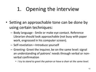 1. Opening the interview
• Setting an approachable tone can be done by
using certain techniques:
– Body language - Smile or make eye contact. Reference
Librarian should look approachable (not busy with paper
work, engrossed in his computer screen).
– Self-revelation—Introduce yourself
– Greeting- Greet the inquirer, be on the same level: signal
an understanding of patrons’ needs through verbal or non-
verbal confirmation
• I try to stand to greet the patron or have a chair at the same level.
13
 