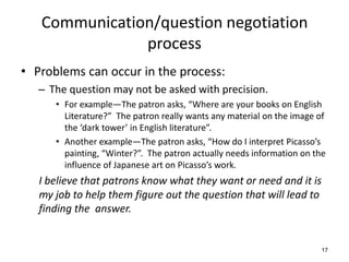 Communication/question negotiation
process
• Problems can occur in the process:
– The question may not be asked with precision.
• For example—The patron asks, “Where are your books on English
Literature?” The patron really wants any material on the image of
the ‘dark tower’ in English literature”.
• Another example—The patron asks, “How do I interpret Picasso’s
painting, “Winter?”. The patron actually needs information on the
influence of Japanese art on Picasso’s work.
I believe that patrons know what they want or need and it is
my job to help them figure out the question that will lead to
finding the answer.
17
 
