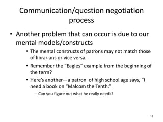 Communication/question negotiation
process
• Another problem that can occur is due to our
mental models/constructs
• The mental constructs of patrons may not match those
of librarians or vice versa.
• Remember the “Eagles” example from the beginning of
the term?
• Here’s another—a patron of high school age says, “I
need a book on “Malcom the Tenth.”
– Can you figure out what he really needs?
18
 