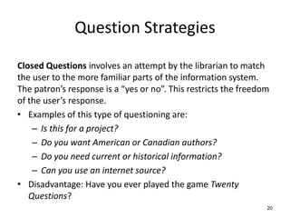 Question Strategies
Closed Questions involves an attempt by the librarian to match
the user to the more familiar parts of the information system.
The patron’s response is a “yes or no”. This restricts the freedom
of the user’s response.
• Examples of this type of questioning are:
– Is this for a project?
– Do you want American or Canadian authors?
– Do you need current or historical information?
– Can you use an internet source?
• Disadvantage: Have you ever played the game Twenty
Questions?
20
 