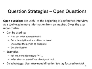 Question Strategies – Open Questions
Open questions are useful at the beginning of a reference interview,
as a tool to gain more information from an inquirer. Gives the user
more control.
• Can be used to:
– Find out what a person wants
– Get a description of a problem or event
– Encourage the person to elaborate
– Get clarification
– Examples:
– Tell me more about topic “X” ...
– What else can you tell me about your topic…
• Disadvantage: User may need direction to stay focused on task
21
 