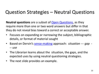 Question Strategies – Neutral Questions
Neutral questions are a subset of Open Questions, as they
require more than one or two word answers but differ in that
they do not reveal bias toward a correct or acceptable answer.
• Focuses on expanding or narrowing the subject, bibliographic
details, or format of material sought
• Based on Dervin’s sense-making approach: situation --- gap -
-- use
• The Librarian learns about the situation, the gaps, and the
expected uses by using neutral questioning strategies.
• The next slide provides an example.
22
 