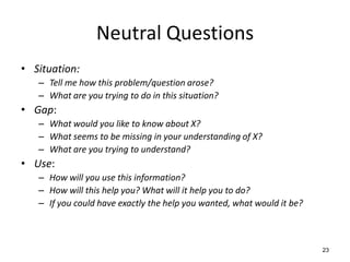 Neutral Questions
• Situation:
– Tell me how this problem/question arose?
– What are you trying to do in this situation?
• Gap:
– What would you like to know about X?
– What seems to be missing in your understanding of X?
– What are you trying to understand?
• Use:
– How will you use this information?
– How will this help you? What will it help you to do?
– If you could have exactly the help you wanted, what would it be?
23
 