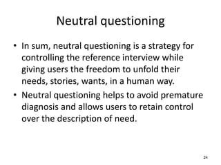 Neutral questioning
• In sum, neutral questioning is a strategy for
controlling the reference interview while
giving users the freedom to unfold their
needs, stories, wants, in a human way.
• Neutral questioning helps to avoid premature
diagnosis and allows users to retain control
over the description of need.
24
 