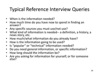 Typical Reference Interview Queries
• When is the information needed?
• How much time do you have now to spend in finding an
answer?
• Any specific sources you must use/not use?
• What kind of information is needed-- a definition, a history, a
news story, etc.
• How much/what information do you already have?
• How is the information going to be used?
• Is “popular” or “technical” information needed?
• Do you need general information, or specific information?
• How long should the information be?
• Are you asking for information for yourself, or for someone
else?
26
 
