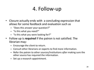 4. Follow-up
• Closure actually ends with a concluding expression that
allows for some feedback and evaluation such as
– “Does this answer your question?”
– “Is this what you need?”
– “Is this what you were looking for?”
• Follow up is required if the patron is not satisfied. The
librarian may:
– Encourage the client to return.
– Consult other librarians or experts to find more information.
– Refer the patron to other sources/institutions after making sure the
other source has required the information.
– Set up a research appointment.
28
 