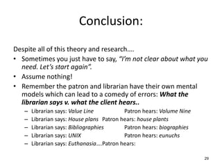 Conclusion:
Despite all of this theory and research….
• Sometimes you just have to say, “I’m not clear about what you
need. Let’s start again”.
• Assume nothing!
• Remember the patron and librarian have their own mental
models which can lead to a comedy of errors: What the
librarian says v. what the client hears..
– Librarian says: Value Line Patron hears: Volume Nine
– Librarian says: House plans Patron hears: house plants
– Librarian says: Bibliographies Patron hears: biographies
– Librarian says: UNIX Patron hears: eunuchs
– Librarian says: Euthanasia….Patron hears:
29
 