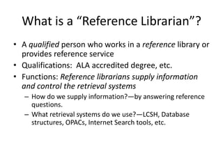 What is a “Reference Librarian”?
• A qualified person who works in a reference library or
provides reference service
• Qualifications: ALA accredited degree, etc.
• Functions: Reference librarians supply information
and control the retrieval systems
– How do we supply information?—by answering reference
questions.
– What retrieval systems do we use?—LCSH, Database
structures, OPACs, Internet Search tools, etc.
 