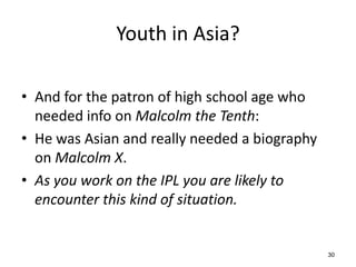 Youth in Asia?
• And for the patron of high school age who
needed info on Malcolm the Tenth:
• He was Asian and really needed a biography
on Malcolm X.
• As you work on the IPL you are likely to
encounter this kind of situation.
30
 