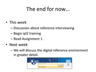 The end for now…
• This week
– Discussion about reference interviewing
– Begin ipl2 training
– Read Assignment 1
• Next week
– We will discuss the digital reference environment
in greater detail.
 