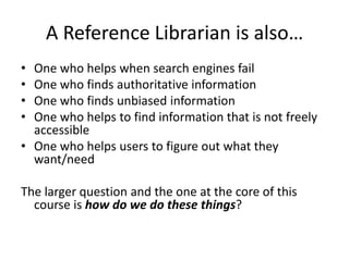 A Reference Librarian is also…
• One who helps when search engines fail
• One who finds authoritative information
• One who finds unbiased information
• One who helps to find information that is not freely
accessible
• One who helps users to figure out what they
want/need
The larger question and the one at the core of this
course is how do we do these things?
 