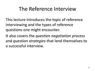 The Reference Interview
This lecture introduces the topic of reference
interviewing and the types of reference
questions one might encounter.
It also covers the question negotiation process
and question strategies that lend themselves to
a successful interview.
5
 