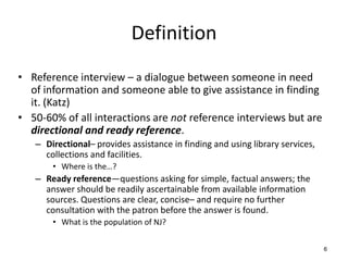 Definition
• Reference interview – a dialogue between someone in need
of information and someone able to give assistance in finding
it. (Katz)
• 50-60% of all interactions are not reference interviews but are
directional and ready reference.
– Directional– provides assistance in finding and using library services,
collections and facilities.
• Where is the…?
– Ready reference—questions asking for simple, factual answers; the
answer should be readily ascertainable from available information
sources. Questions are clear, concise– and require no further
consultation with the patron before the answer is found.
• What is the population of NJ?
6
 