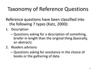 Taxonomy of Reference Questions
Reference questions have been classified into
the following 7 types (Katz, 2000):
1. Description
– Questions asking for a description of something,
briefer in length than the original thing (basically,
an abstract).
2. Readers advisory
– Questions asking for assistance in the choice of
books or the gathering of data.
7
 