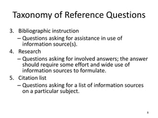 Taxonomy of Reference Questions
3. Bibliographic instruction
– Questions asking for assistance in use of
information source(s).
4. Research
– Questions asking for involved answers; the answer
should require some effort and wide use of
information sources to formulate.
5. Citation list
– Questions asking for a list of information sources
on a particular subject.
8
 