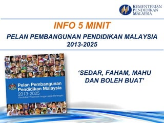 INFO 5 MINIT
PELAN PEMBANGUNAN PENDIDIKAN MALAYSIA
2013-2025
‘SEDAR, FAHAM, MAHU
DAN BOLEH BUAT’
 