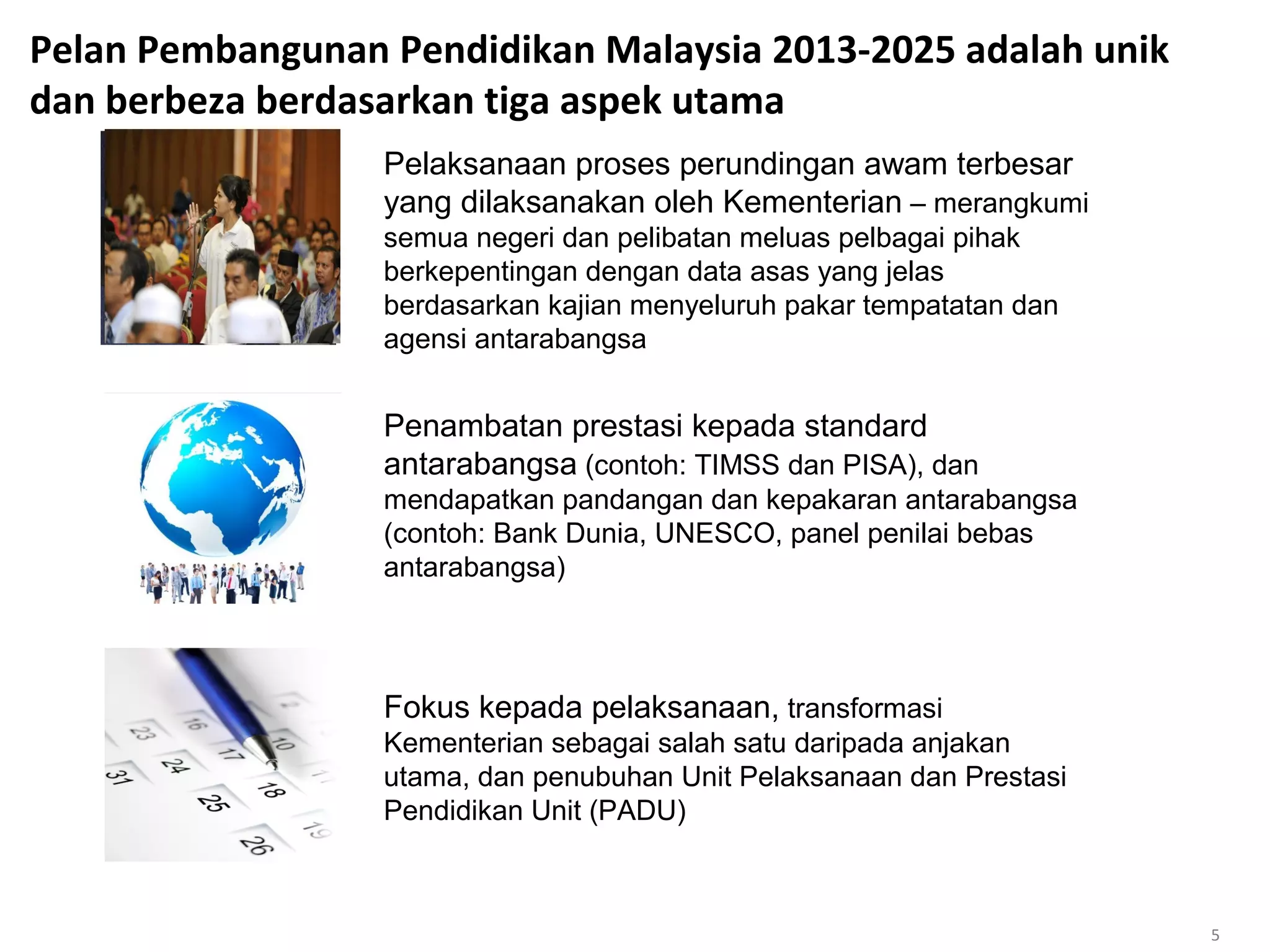 Pelan Pembangunan Pendidikan Malaysia 2013-2025 adalah unik
dan berbeza berdasarkan tiga aspek utama
Pelaksanaan proses perundingan awam terbesar
yang dilaksanakan oleh Kementerian – merangkumi
semua negeri dan pelibatan meluas pelbagai pihak
berkepentingan dengan data asas yang jelas
berdasarkan kajian menyeluruh pakar tempatatan dan
agensi antarabangsa
Penambatan prestasi kepada standard
antarabangsa (contoh: TIMSS dan PISA), dan
mendapatkan pandangan dan kepakaran antarabangsa
(contoh: Bank Dunia, UNESCO, panel penilai bebas
antarabangsa)
Fokus kepada pelaksanaan, transformasi
Kementerian sebagai salah satu daripada anjakan
utama, dan penubuhan Unit Pelaksanaan dan Prestasi
Pendidikan Unit (PADU)
5
 