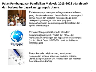 Pelan Pembangunan Pendidikan Malaysia 2013-2025 adalah unik
dan berbeza berdasarkan tiga aspek utama
Pelaksanaan proses perundingan awam terbesar
yang dilaksanakan oleh Kementerian – merangkumi
semua negeri dan pelibatan meluas pelbagai pihak
berkepentingan dengan data asas yang jelas
berdasarkan kajian menyeluruh pakar tempatatan dan
agensi antarabangsa
Penambatan prestasi kepada standard
antarabangsa (contoh: TIMSS dan PISA), dan
mendapatkan pandangan dan kepakaran antarabangsa
(contoh: Bank Dunia, UNESCO, panel penilai bebas
antarabangsa)
Fokus kepada pelaksanaan, transformasi
Kementerian sebagai salah satu daripada anjakan
utama, dan penubuhan Unit Pelaksanaan dan Prestasi
Pendidikan Unit (PADU)
5
 
