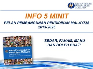 PELAN PEMBANGUNAN PENDIDIKAN MALAYSIA
2013-2025
‘SEDAR, FAHAM, MAHU
DAN BOLEH BUAT’
INFO 5 MINIT
 
