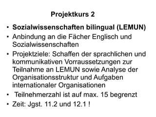 Projektkurs 2 Sozialwissenschaften bilingual (LEMUN) Anbindung an die Fächer Englisch und Sozialwissenschaften Projektziele: Schaffen der sprachlichen und kommunikativen Vorraussetzungen zur Teilnahme an LEMUN sowie Analyse der Organisationsstruktur und Aufgaben internationaler Organisationen Teilnehmerzahl ist auf max. 15 begrenzt Zeit: Jgst. 11.2 und 12.1 ! 