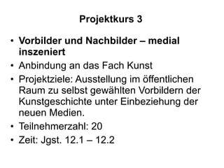 Projektkurs 3 Vorbilder und Nachbilder – medial inszeniert Anbindung an das Fach Kunst Projektziele: Ausstellung im öffentlichen Raum zu selbst gewählten Vorbildern der Kunstgeschichte unter Einbeziehung der neuen Medien.  Teilnehmerzahl: 20 Zeit: Jgst. 12.1 – 12.2  