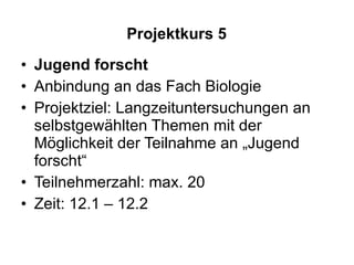 Projektkurs 5 Jugend forscht   Anbindung an das Fach Biologie Projektziel: Langzeituntersuchungen an selbstgewählten Themen mit der Möglichkeit der Teilnahme an „Jugend forscht“ Teilnehmerzahl: max. 20 Zeit: 12.1 – 12.2 