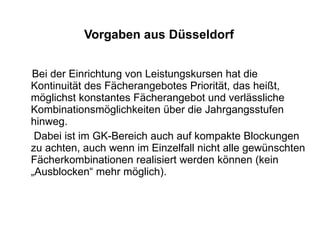 Vorgaben aus Düsseldorf Bei der Einrichtung von Leistungskursen hat die Kontinuität des Fächerangebotes Priorität, das heißt, möglichst konstantes Fächerangebot und verlässliche Kombinationsmöglichkeiten über die Jahrgangsstufen hinweg.  Dabei ist im GK-Bereich auch auf kompakte Blockungen zu achten, auch wenn im Einzelfall nicht alle gewünschten Fächerkombinationen realisiert werden können (kein „Ausblocken“ mehr möglich). 