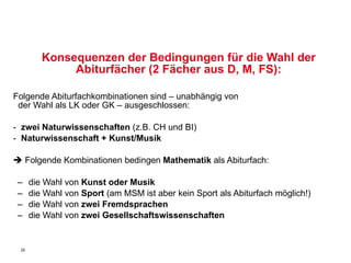 Konsequenzen der Bedingungen für die Wahl der Abiturfächer (2 Fächer aus D, M, FS): Folgende Abiturfachkombinationen sind – unabhängig von    der Wahl als LK oder GK – ausgeschlossen: -  zwei Naturwissenschaften  (z.B. CH und BI)  -   Naturwissenschaft + Kunst/Musik    Folgende Kombinationen bedingen  Mathematik  als Abiturfach:  die Wahl von  Kunst oder Musik   die Wahl von  Sport  (am MSM ist aber kein Sport als Abiturfach möglich!) die Wahl von  zwei Fremdsprachen die Wahl von  zwei Gesellschaftswissenschaften 
