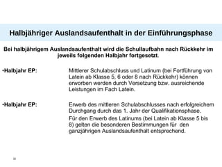 Halbjähriger Auslandsaufenthalt in der Einführungsphase Bei halbjährigem Auslandsaufenthalt wird die Schullaufbahn nach Rückkehr im jeweils folgenden Halbjahr fortgesetzt . Halbjahr EP: Mittlerer Schulabschluss und Latinum (bei Fortführung von  Latein ab Klasse 5, 6 oder 8 nach Rückkehr) können  erworben werden durch Versetzung bzw. ausreichende  Leistungen im Fach Latein. Halbjahr EP: Erwerb des mittleren Schulabschlusses nach erfolgreichem  Durchgang durch das 1. Jahr der Qualifikationsphase. Für den Erwerb des Latinums (bei Latein ab Klasse 5 bis  8) gelten die besonderen Bestimmungen für  den  ganzjährigen Auslandsaufenthalt entsprechend. 