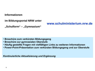 Informationen im Bildungsportal NRW unter „Schulform“ – „Gymnasium“ www.schulministerium.nrw.de Broschüre zum verkürzten Bildungsgang Broschüre zur gymnasialen Oberstufe Häufig gestellte Fragen mit vielfältigen Links zu weiteren Informationen Power-Point-Präsentation zum verkürzten Bildungsgang und zur Oberstufe  Kontinuierliche Aktualisierung und Ergänzung 
