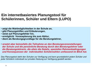 Ein internetbasiertes Planungstool für Schülerinnen, Schüler und Eltern (LUPO) zeigt die Wahlmöglichkeiten in der Schule an, gibt Planungshilfen und Erläuterungen, weist auf Planungsfehler hin, ermöglicht  Vorausplanung bis zum Abitur, dient als Beratungsgrundlage für die Beratungslehrer,  ersetzt aber keinesfalls die Teilnahme an den Beratungsveranstaltungen    der Schule und die persönliche Beratung durch den Beratungslehrer oder    die Beratungslehrerin, die allein die Details, speziellen Rahmenbedingungen  und Konsequenzen der  individuellen Schülerwahlen umfassend im Blick hat. Das Planungstool steht den Schulen zur Verfügung und kann grundsätzlich jedem Schüler und jeder Schülerin individuell zur privaten Nutzung zur Verfügung gestellt werden. 