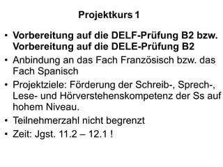 Projektkurs   1 Vorbereitung auf die DELF-Prüfung B2 bzw. Vorbereitung auf die DELE-Prüfung B2 Anbindung an das Fach Französisch bzw. das Fach Spanisch Projektziele: Förderung der Schreib-, Sprech-, Lese- und Hörverstehenskompetenz der Ss auf hohem Niveau.  Teilnehmerzahl nicht begrenzt Zeit: Jgst. 11.2 – 12.1 ! 