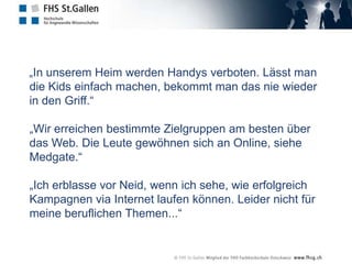   „In unserem Heim werden Handys verboten. Lässt man die Kids einfach machen, bekommt man das nie wieder in den Griff.“ „Wir erreichen bestimmte Zielgruppen am besten über das Web. Die Leute gewöhnen sich an Online, siehe Medgate.“„Ich erblasse vor Neid, wenn ich sehe, wie erfolgreich Kampagnen via Internet laufen können. Leider nicht für meine beruflichen Themen...“