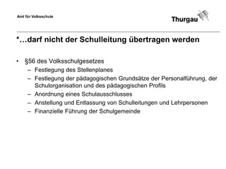 Amt für Volksschule




*…darf nicht der Schulleitung übertragen werden

• §56 des Volksschulgesetzes
     – Festlegung des Stellenplanes
     – Festlegung der pädagogischen Grundsätze der Personalführung, der
       Schulorganisation und des pädagogischen Profils
     – Anordnung eines Schulausschlusses
     – Anstellung und Entlassung von Schulleitungen und Lehrpersonen
     – Finanzielle Führung der Schulgemeinde
 