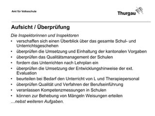 Amt für Volksschule




Aufsicht / Überprüfung
Die Inspektorinnen und Inspektoren
• verschaffen sich einen Überblick über das gesamte Schul- und
   Unterrichtsgeschehen
• überprüfen die Umsetzung und Einhaltung der kantonalen Vorgaben
• überprüfen das Qualitätsmanagement der Schulen
• fordern das Unterrichten nach Lehrplan ein
• überprüfen die Umsetzung der Entwicklungshinweise der ext.
   Evaluation
• beurteilen bei Bedarf den Unterricht von L und Therapiepersonal
• überprüfen Qualität und Verfahren der Berufseinführung
• veranlassen Kompetenzmessungen in Schulen
• können zur Behebung von Mängeln Weisungen erteilen
…nebst weiteren Aufgaben.
 