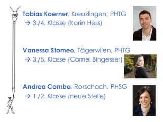 Tobias Koerner, Kreuzlingen, PHTG
  3./4. Klasse (Karin Hess)



Vanessa Stomeo, Tägerwilen, PHTG
 3./5. Klasse (Cornel Bingesser)



Andrea Comba, Rorschach, PHSG
 1./2. Klasse (neue Stelle)
 