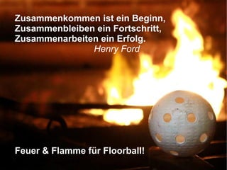 Zusammenkommen ist ein Beginn,
Zusammenbleiben ein Fortschritt,
Zusammenarbeiten ein Erfolg.
Henry Ford
Feuer & Flamme für Floorball!
 
