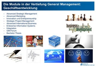  Advanced Strategic Management
 Advanced Marketing
 Innovation und Entrepreneurship
 Strategic Project Management
 Advanced International Business
 Enterprise Information Systems
 Integration
 GM-Forum
 Bachelor Thesis
Die Module in der Vertiefung General Management:
Geschäftsentwicklung
 