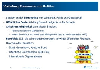  Studium an der Schnittstelle von Wirtschaft, Politik und Gesellschaft
 Öffentlicher Sektor ist der grösste Arbeitgeber in der Schweiz
 Anschlussmöglichkeit zum Master-Studium:
 Public and Nonprofit Management
 Health Economics and Healthcare Management (neu ab Herbstsemester 2015)
 Berufsfeld (z.B. als Wirtschaftsbeauftragter, Verwalter öffentlicher Finanzen,
Ökonom oder Statistiker):
 Staat: Gemeinden, Kantone, Bund
 Öffentliche Unternehmen: SBB, Post,
Internationale Organisationen
Vertiefung Economics and Politics
Infoabend Bachelorstudiengänge24
 