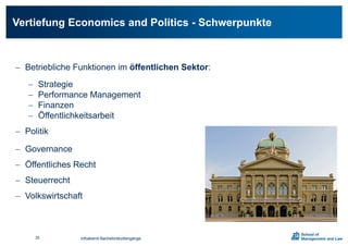 Vertiefung Economics and Politics - Schwerpunkte
 Betriebliche Funktionen im öffentlichen Sektor:
 Strategie
 Performance Management
 Finanzen
 Öffentlichkeitsarbeit
 Politik
 Governance
 Öffentliches Recht
 Steuerrecht
 Volkswirtschaft
Infoabend Bachelorstudiengänge25
 