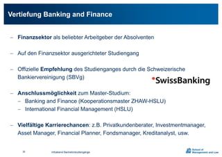  Finanzsektor als beliebter Arbeitgeber der Absolventen
 Auf den Finanzsektor ausgerichteter Studiengang
 Offizielle Empfehlung des Studienganges durch die Schweizerische
Bankiervereinigung (SBVg)
 Anschlussmöglichkeit zum Master-Studium:
 Banking and Finance (Kooperationsmaster ZHAW-HSLU)
 International Financial Management (HSLU)
 Vielfältige Karrierechancen: z.B. Privatkundenberater, Investmentmanager,
Asset Manager, Financial Planner, Fondsmanager, Kreditanalyst, usw.
Vertiefung Banking and Finance
Infoabend Bachelorstudiengänge30
 