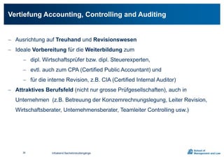  Ausrichtung auf Treuhand und Revisionswesen
 Ideale Vorbereitung für die Weiterbildung zum
 dipl. Wirtschaftsprüfer bzw. dipl. Steuerexperten,
 evtl. auch zum CPA (Certified Public Accountant) und
 für die interne Revision, z.B. CIA (Certified Internal Auditor)
 Attraktives Berufsfeld (nicht nur grosse Prüfgesellschaften), auch in
Unternehmen (z.B. Betreuung der Konzernrechnungslegung, Leiter Revision,
Wirtschaftsberater, Unternehmensberater, Teamleiter Controlling usw.)
Vertiefung Accounting, Controlling and Auditing
Infoabend Bachelorstudiengänge36
 