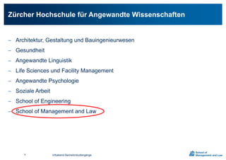  Architektur, Gestaltung und Bauingenieurwesen
 Gesundheit
 Angewandte Linguistik
 Life Sciences und Facility Management
 Angewandte Psychologie
 Soziale Arbeit
 School of Engineering
 School of Management and Law
Zürcher Hochschule für Angewandte Wissenschaften
Infoabend Bachelorstudiengänge4
 
