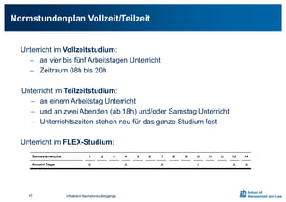 Unterricht im Vollzeitstudium:
 an vier bis fünf Arbeitstagen Unterricht
 Zeitraum 08h bis 20h
Unterricht im Teilzeitstudium:
 an einem Arbeitstag Unterricht
 und an zwei Abenden (ab 18h) und/oder Samstag Unterricht
 Unterrichtszeiten stehen neu für das ganze Studium fest
Unterricht im FLEX-Studium:
Normstundenplan Vollzeit/Teilzeit
42 Infoabend Bachelorstudiengänge
 