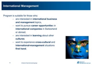 Program is suitable for those who:
 are interested in international business
and management topics,
 want to pursue career opportunities in
international companies in Switzerland
or abroad,
 are interested in learning about other
cultures
 want to experience cross-cultural and
international-management situations
first hand.
International Management
Infoabend Bachelorstudiengänge45
 