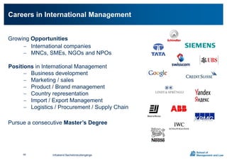Growing Opportunities
 International companies
 MNCs, SMEs, NGOs and NPOs
Positions in International Management
 Business development
 Marketing / sales
 Product / Brand management
 Country representation
 Import / Export Management
 Logistics / Procurement / Supply Chain
Pursue a consecutive Master’s Degree
Careers in International Management
Infoabend Bachelorstudiengänge49
 